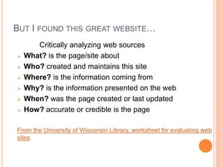 BUT I FOUND THIS GREAT WEBSITE…
Critically analyzing web sources
 What? is the page/site about
 Who? created and maintains this site
 Where? is the information coming from
 Why? is the information presented on the web
 When? was the page created or last updated
 How? accurate or credible is the page
From the University of Wisconsin Library, worksheet for evaluating web
sites
 