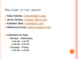 WELCOME TO THE LIBRARY
 Kelly Kobiela, k-kobiela@onu.edu
 Jenny Donley, j-donley.1@onu.edu
 Kathleen Baril, k-baril@onu.edu
 Reference Email, reference@onu.edu
 Librarians on duty:
 Monday – Wednesday
 8:00 AM – 4:30 PM
 6:00 PM – 9:00 PM
 Thursday – Friday
 8:00 AM – 4:30 PM
 
