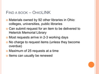 FIND A BOOK – OHIOLINK
 Materials owned by 92 other libraries in Ohio:
colleges, universities, public libraries
 Can submit request for an item to be delivered to
Heterick Memorial Library
 Most requests arrive in 2-3 working days
 No charge to request items (unless they become
overdue)
 Maximum of 25 requests at a time
 Items can usually be renewed
 