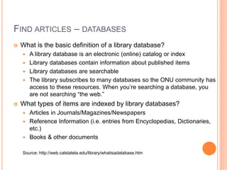 FIND ARTICLES – DATABASES
 What is the basic definition of a library database?
 A library database is an electronic (online) catalog or index
 Library databases contain information about published items
 Library databases are searchable
 The library subscribes to many databases so the ONU community has
access to these resources. When you’re searching a database, you
are not searching “the web.”
 What types of items are indexed by library databases?
 Articles in Journals/Magazines/Newspapers
 Reference Information (i.e. entries from Encyclopedias, Dictionaries,
etc.)
 Books & other documents
Source: http://web.calstatela.edu/library/whatisadatabase.htm
 