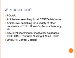 WHAT IS INCLUDED?
 POLAR
 Article-level searching for all EBSCO databases
 Article-level searching for a variety of other
databases: JSTOR, Hoover’s, AccessPharmacy,
etc.
 Title-level searching for most other databases:
IEEE, CIAO, Proquest Nursing & Allied Health
 OhioLINK Central Catalog
 