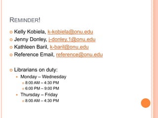 REMINDER!
 Kelly Kobiela, k-kobiela@onu.edu
 Jenny Donley, j-donley.1@onu.edu
 Kathleen Baril, k-baril@onu.edu
 Reference Email, reference@onu.edu
 Librarians on duty:
 Monday – Wednesday
 8:00 AM – 4:30 PM
 6:00 PM – 9:00 PM
 Thursday – Friday
 8:00 AM – 4:30 PM
 