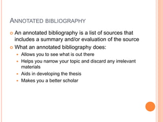 ANNOTATED BIBLIOGRAPHY 
 An annotated bibliography is a list of sources that 
includes a summary and/or evaluation of the source 
 What an annotated bibliography does: 
 Allows you to see what is out there 
 Helps you narrow your topic and discard any irrelevant 
materials 
 Aids in developing the thesis 
 Makes you a better scholar 
 
