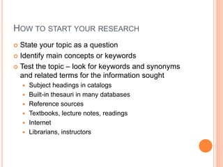 HOW TO START YOUR RESEARCH 
 State your topic as a question 
 Identify main concepts or keywords 
 Test the topic – look for keywords and synonyms 
and related terms for the information sought 
 Subject headings in catalogs 
 Built-in thesauri in many databases 
 Reference sources 
 Textbooks, lecture notes, readings 
 Internet 
 Librarians, instructors 
 