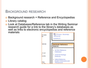 BACKGROUND RESEARCH 
 Background research = Reference and Encyclopedias 
 Library catalog 
 Look at Databases/Reference tab in the Writing Seminar 
research guide for a link to the library’s databases as 
well as links to electronic encyclopedias and reference 
materials 
 