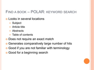 FIND A BOOK – POLAR: KEYWORD SEARCH 
 Looks in several locations 
 Subject 
 Article title 
 Abstracts 
 Table of contents 
 Does not require an exact match 
 Generates comparatively large number of hits 
 Good if you are not familiar with terminology 
 Good for a beginning search 
 