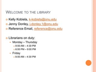 WELCOME TO THE LIBRARY 
 Kelly Kobiela, k-kobiela@onu.edu 
 Jenny Donley, j-donley.1@onu.edu 
 Reference Email, reference@onu.edu 
 Librarians on duty: 
 Monday – Thursday 
 8:00 AM – 4:30 PM 
 6:00 PM – 9:00 PM 
 Friday 
 8:00 AM – 4:30 PM 
 