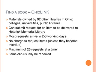 FIND A BOOK – OHIOLINK 
 Materials owned by 92 other libraries in Ohio: 
colleges, universities, public libraries 
 Can submit request for an item to be delivered to 
Heterick Memorial Library 
 Most requests arrive in 2-3 working days 
 No charge to request items (unless they become 
overdue) 
 Maximum of 25 requests at a time 
 Items can usually be renewed 
 