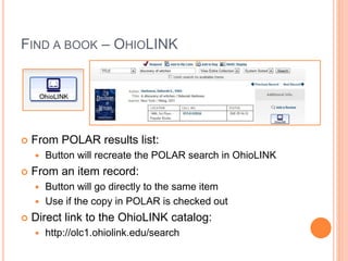 FIND A BOOK – OHIOLINK 
 From POLAR results list: 
 Button will recreate the POLAR search in OhioLINK 
 From an item record: 
 Button will go directly to the same item 
 Use if the copy in POLAR is checked out 
 Direct link to the OhioLINK catalog: 
 http://olc1.ohiolink.edu/search 
 
