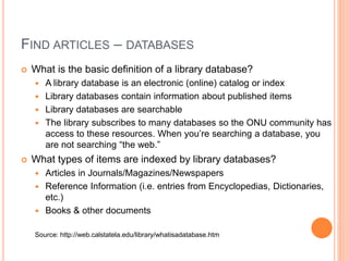 FIND ARTICLES – DATABASES 
 What is the basic definition of a library database? 
 A library database is an electronic (online) catalog or index 
 Library databases contain information about published items 
 Library databases are searchable 
 The library subscribes to many databases so the ONU community has 
access to these resources. When you’re searching a database, you 
are not searching “the web.” 
 What types of items are indexed by library databases? 
 Articles in Journals/Magazines/Newspapers 
 Reference Information (i.e. entries from Encyclopedias, Dictionaries, 
etc.) 
 Books & other documents 
Source: http://web.calstatela.edu/library/whatisadatabase.htm 
 