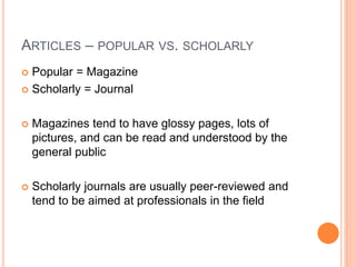ARTICLES – POPULAR VS. SCHOLARLY 
 Popular = Magazine 
 Scholarly = Journal 
 Magazines tend to have glossy pages, lots of 
pictures, and can be read and understood by the 
general public 
 Scholarly journals are usually peer-reviewed and 
tend to be aimed at professionals in the field 
 