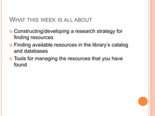 WHAT THIS WEEK IS ALL ABOUT 
 Constructing/developing a research strategy for 
finding resources 
 Finding available resources in the library’s catalog 
and databases 
 Tools for managing the resources that you have 
found 
 