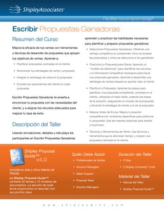 ® 
Facilitamos el Aprendizaje® 
Escribir Propuestas Ganadoras 
Resumen del Curso 
Mejora la eficacia de tus ventas con herramientas 
y técnicas de desarrollo de propuestas que apoyen 
tus objetivos de ventas. Aprende a: 
• Planificar propuestas centradas en el cliente 
• Sincronizar tus estrategias de venta y propuesta 
• Integrar tu estrategia de venta en la propuesta 
• Exceder las expectativas del cliente en cada 
propuesta 
Escribir Propuestas Ganadoras te enseña a 
sincronizar tu propuesta con las necesidades del 
cliente, y a asignar los recursos adecuados para 
mejorar tu tasa de éxito. 
Descripción del Taller 
Usando simulaciones, debates y role-plays los 
participantes en Escribir Propuestas Ganadoras 
aprenden y practican las habilidades necesarias 
para planificar y preparar propuestas ganadoras: 
• Seleccionar Propuestas Ganadoras. Obtienes una 
ventaja competitiva al comprender cómo se evalúan 
las propuestas y cómo se selecciona a los ganadores 
• Posiciona tu Propuesta para Ganar. Aprende un 
“modelo de referencia” para identificar los recursos 
y la información competitiva necesarios para hacer 
una propuesta ganadora. Aprende a desarrollar una 
estrategia de ventas basada en aportar valor al cliente 
• Planifica tu Propuesta. Aprende los pasos para 
planificar una propuesta competente, centrada en el 
cliente, utilizando el mejor estilo, creando las bases 
de la solución, preparando un boceto de la propuesta 
y llevando la estrategia de ventas a la de la propuesta 
• Mejorar Antes de Enviar. Mejora tu posición 
competitiva con revisiones específicas para potenciar 
tu propuesta. Usa las mejores prácticas para acertar 
a la primera. 
• Técnicas y Herramientas de Venta. Usa técnicas y 
herramienta que te ahorraran tiempo y crearan una 
propuesta centrada en el cliente. 
Quién Debe Asistir 
• Profesionales de Ventas 
• Account Managers 
• Sales Support 
• Proposal Team 
• Solution Managers 
Duración del Taller 
• 2 Días 
• 2 Shipley University® Units 
Material del Taller 
• Manual del Taller 
• Shipley Proposal Guide™ 
Shipley Proposal 
Guide™ 
v4.0 
Incluida en este y otros talleres de 
Shipley 
La Shipley Proposal Guide™ 
contiene 52 temas y 12 modelos de 
documentos. La sección de cada 
tema proporciona un resumen con 
sus puntos clave. 
w w w . s h i p l e y w i n s . c o m 
Cover v2.0 with spine_Outlines.indd 1 5/19/2011 2:23:39 PM 
