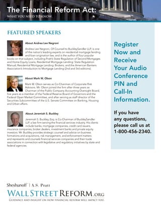The Financial Reform Act:
whaT You need To Know.




FeaTured speaKers

                About Andrea Lee Negroni
                                                                                        Register
                Andrea Lee Negroni, Of Counsel to BuckleySandler LLP, is one
                of the nation’s leading experts on residential mortgage lending
                and loan origination law, and is the author of four popular
                                                                                        Now and
books on that subject, including Pratt’s State Regulation of Second Mortgages
and Home Equity Loans, Residential Mortgage Lending: State Regulation                   Receive
Manual; Residential Mortgage Lending: Brokers; and the American Bankers
Association’s Introduction to Mortgage Lending (2nd and 3rd editions).                  Your Audio
                About Mark W. Olson
                                                                                        Conference
                Mark W. Olson serves as Co-Chairman of Corporate Risk
                Advisors. Mr. Olson joined the firm after three years as
                                                                                        PIN and
                Chairman of the Public Company Accounting Oversight Board,
five years as a member of the Federal Reserve Board of Governors and the                Call-In
                                                                                        Information.
Federal Open Market Committee, and after serving as staff director of the
Securities Subcommittee of the U.S. Senate Committee on Banking, Housing
and Urban affairs.


                About Jeremiah S. Buckley                                               If you have
                 Jeremiah S. Buckley, Esq. is Co-Chairman of BuckleySandler             any questions,
                 LLP, a law firm serving the financial services industry. His clients
                 include banks, mortgage companies, credit card issuers,                please call us at
insurance companies, broker dealers, investment banks and private equity
investors. Mr. Buckley provides strategic counsel and advice on business                1-800-456-2340.
formations and acquisitions, risk management, and enforcement matters
and represents and counsels financial services companies and their trade
associations in connection with legislative and regulatory initiatives by state and
federal agencies.
 