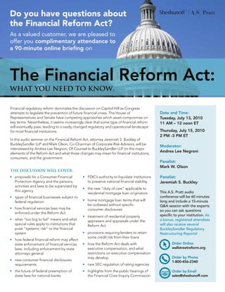 Do you have questions about
the Financial Reform Act?
As a valued customer, we are pleased to
offer you complimentary attendance to
a 90-minute online briefing on




The Financial Reform Act:
whaT You need To Know.

Financial regulatory reform dominates the discussion on Capitol Hill as Congress
attempts to legislate the prevention of future financial crises. The House of                 Date and Time:
Representatives and Senate have competing approaches which await compromise on                Tuesday, July 13, 2010
key terms. Nevertheless, it seems increasingly clear that some type of financial reform       11 AM – 12 noon ET
will eventually pass, leading to a vastly changed regulatory and operational landscape
for most financial institutions.                                                              Thursday, July 15, 2010
                                                                                              2 PM -3 PM ET
In this audio seminar on the Financial Reform Act, attorney Jeremiah S. Buckley of
BuckleySandler LLP and Mark Olson, Co-Chairman of Corporate Risk Advisors, will be
                                                                                              Moderator:
interviewed by Andrea Lee Negroni, Of Counsel to BuckleySandler LLP on the major
                                                                                              Andrea Lee Negroni
elements of the Reform Act and what those changes may mean for financial institutions,
consumers, and the government.
                                                                                              Panelist:
                                                                                              Mark W. Olson
The discussion will cover:
•	 proposals for a Consumer Financial         •	 FDIC’s authority to liquidate institutions   Panelist:
   Protection Agency and the persons,            to preserve national financial stability     Jeremiah S. Buckley
   activities and laws to be supervised by
                                              •	 the new “duty of care” applicable to
   this agency                                                                                This A.S. Pratt audio
                                                 residential mortgage loan originators
•	 types of financial businesses subject to                                                   conference will be 60 minutes
   federal regulation                         •	 home mortgage loan terms that will           long and include a 15-minute
                                                 be outlawed without specific                 Q&A session with the experts
•	 how financial services laws may be            consumer disclosures                         so you can ask questions
   enforced under the Reform Act
                                              •	 treatment of residential property            specific to your institution. As
•	 what “too big to fail” means and what         appraisers and appraisals under the          a bonus, registered attendees
   special rules apply to institutions that      Reform Act                                   will also receive several
   pose “systemic risk” to the financial                                                      BuckleySandler Regulatory
   system                                     •	 provisions requiring lenders to retain       Restructuring Reports!
                                                 some credit risk from their loans
•	 how federal financial reform may affect
   state enforcement of financial services    •	 how the Reform Act deals with                       Order Online
   laws, including enforcement by state          executive compensation, and what                    wallstreetreform.org
   attorneys general                             restrictions on executive compensation
                                                 may develop                                         Order by Phone
•	 new consumer financial disclosures                                                                1-800-456-2340
   requirements                               •	 new SEC regulation of rating agencies
•	 the future of federal preemption of        •	 highlights from the public hearings of              Order by Email
   state laws for national banks                 the Financial Crisis Inquiry Commission             sales@sheshunoff.com
 