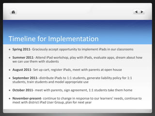Timeline for Implementation
   Spring 2011- Graciously accept opportunity to implement iPads in our classrooms

   Summer 2011- Attend iPad workshop, play with iPads, evaluate apps, dream about how
    we can use them with students

   August 2011- Set up cart, register iPads, meet with parents at open house

   September 2011- distribute iPads to 1:1 students, generate liability policy for 1:1
    students, train students and model appropriate use

   October 2011- meet with parents, sign agreement, 1:1 students take them home

   November-present- continue to change in response to our learners’ needs, continue to
    meet with district iPad User Group, plan for next year
 
