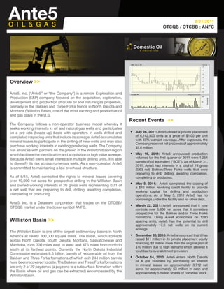 8/31/2011
                                                                                                    OTCQB / OTCBB : ANFC




Overview >>

Ante5, Inc. (“Ante5” or “the Company”) is a nimble Exploration and
Production (E&P) company focused on the acquisition, exploration,
development and production of crude oil and natural gas properties,
primarily in the Bakken and Three Forks trends in North Dakota and
Montana (Williston Basin), one of the most exciting and productive oil
and gas plays in the U.S.
                                                                             Recent Events >>
The Company follows a non-operator business model whereby it
seeks working interests in oil and natural gas wells and participates
on a pro-rata (heads-up) basis with operators in wells drilled and           •   July 26, 2011: Ante5 closed a private placement
completed in spacing units that include its acreage. Ante5 accumulates           of 6,142,500 units at a price of $1.00 per unit
                                                                                 with 50% warrant coverage. After expenses, the
mineral leases to participate in the drilling of new wells and may also
                                                                                 Company received net proceeds of approximately
purchase working interests in existing producing wells. The Company              $5.6 million.
has alliances with partners on the ground in the Williston Basin region
which facilitate the identification and acquisition of high value acreage.   •   May 16, 2011: Ante5 announced production
Because Ante5 owns small interests in multiple drilling units, it is able        volumes for the first quarter of 2011 were 1,254
                                                                                 barrels of oil equivalent (“BOE”). As of March 31,
to diversify its risk across numerous wells. As a non-operator, Ante5
                                                                                 2011, Ante5 had interests in a total of 19 gross
is committed to maintaining a low overhead structure.                            (0.63 net) Bakken/Three Forks wells that were
                                                                                 preparing to drill, drilling, awaiting completion,
As of 8/15, Ante5 controlled the rights to mineral leases covering               completing or producing.
over 10,000 net acres for prospective drilling in the Williston Basin
and owned working interests in 26 gross wells representing 0.71 of           •   May 5, 2011: Ante5 completed the closing of
                                                                                 a $10 million revolving credit facility to provide
a net well that are preparing to drill, drilling, awaiting completion,           working capital for drilling and production
completing or producing.                                                         operations. As of May 5, 2011 Ante5 has no
                                                                                 borrowings under the facility and no other debt.
Ante5, Inc. is a Delaware corporation that trades on the OTCBB/
OTCQB market under the ticker symbol ANFC.
                                                                             •   March 22, 2011: Ante5 announced that it now
                                                                                 controls over 5,600 net acres that it considers
                                                                                 prospective for the Bakken and/or Three Forks
                                                                                 formations. Using 4-well economics on 1280
Williston Basin >>                                                               spacing units, Ante5 has the potential to drill
                                                                                 approximately 17.5 net wells on its current
                                                                                 acreage.
The Williston Basin is one of the largest sedimentary basins in North
America at nearly 300,000 square miles. The Basin, which spreads             •   December 20, 2010: Ante5 announced that it has
across North Dakota, South Dakota, Montana, Saskatchewan and                     raised $11 million in its private placement equity
                                                                                 financing, $1 million more than the original plan of
Manitoba, runs 300 miles east to west and 475 miles from north to
                                                                                 $10 million due to high demand which allowed it
south at its farthest points. Currently the North Dakota Industrial              to utilize its overallotment provision.
Commission estimates 6.5 billion barrels of recoverable oil from the
Bakken and Three Forks formations of which only 244 million barrels          •   October 14, 2010: Ante5 enters North Dakota
have been recovered to date. The Bakken and Three Forks formations               oil & gas business by purchasing an interest
                                                                                 in mineral leases on approximately 3,712 net
are only 2 of 20 payzones (a payzone is a subsurface formation within
                                                                                 acres for approximately $3 million in cash and
the Basin where oil and gas can be extracted) encompassed by the                 approximately 5 million shares of common stock.
Williston Basin.
 