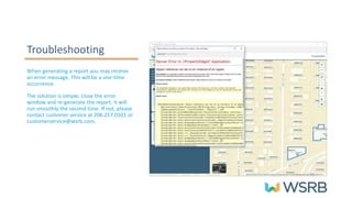 Troubleshooting
When generating a report you may receive
an error message. This will be a one-time
occurrence.
The solution is simple; close the error
window and re-generate the report. It will
run smoothly the second time. If not, please
contact customer service at 206.217.0101 or
customerservice@wsrb.com.
 