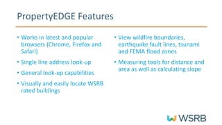 • Works in latest and popular
browsers (Chrome, Firefox and
Safari)
• Single line address look-up
• General look-up capabilities
• Visually and easily locate WSRB
rated buildings
• View wildfire boundaries,
earthquake fault lines, tsunami
and FEMA flood zones
• Measuring tools for distance and
area as well as calculating slope
PropertyEDGE Features
 