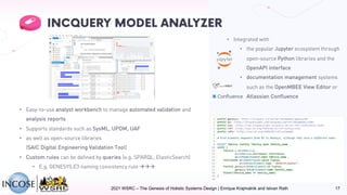• Integrated with
• the popular Jupyter ecosystem through
open-source Python libraries and the
OpenAPI interface
• documentation management systems
such as the OpenMBEE View Editor or
Atlassian Confluence
• Easy-to-use analyst workbench to manage automated validation and
analysis reports
• Supports standards such as SysML, UPDM, UAF
• as well as open-source libraries
(SAIC Digital Engineering Validation Tool)
• Custom rules can be defined by queries (e.g. SPARQL, ElasticSearch)
• E.g. GENESYS.E3 naming consistency rule ààà
2021 WSRC – The Genesis of Holistic Systems Design | Enrique Krajmalnik and Istvan Rath 17
 