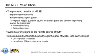 The MBSE Value Chain
2021 WSRC – The Genesis of Holistic Systems Design | Enrique Krajmalnik and Istvan Rath 3
§ The promised benefits of MBSE
– Improved communication
– Fewer defects / higher quality
– To improve not just quality of SE, but the overall quality and value of engineering
across the organization
• Increased efficiency
• Better collaboration
§ Systems architecture as the “single source of truth”
§ Silos remain disconnected even though the goal of MBSE is to connect silos
• Closed product ecosystems
• Lack of good APIs and interchange formats
 