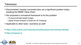 Takeaways
§ Disconnected / loosely connected silos are a significant problem today -
breaking the MBSE Value Chain
§ We proposed a conceptual framework to fix this problem
– Purpose-built light-weight bridges
– Digital Thread Analytics to tackle the 3C Challenge
§ Applicable to other tools / scenarios as well!
§ https://www.zuken.com/us/product/model-based-wire-harness-design/
§ https://incquery.io
2021 WSRC – The Genesis of Holistic Systems Design | Enrique Krajmalnik and Istvan Rath 22
 