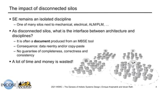The impact of disconnected silos
§ SE remains an isolated discipline
– One of many silos next to mechanical, electrical, ALM/PLM, …
§ As disconnected silos, what is the interface between architecture and
disciplines?
– It is often a document produced from an MBSE tool
– Consequence: data reentry and/or copy-paste
– No guarantee of completeness, correctness and
consistency
§ A lot of time and money is wasted!
2021 WSRC – The Genesis of Holistic Systems Design | Enrique Krajmalnik and Istvan Rath 4
 