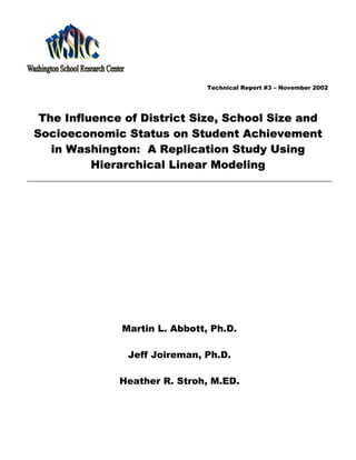 Technical Report #3 – November 2002




 The Influence of District Size, School Size and
Socioeconomic Status on Student Achievement
   in Washington: A Replication Study Using
          Hierarchical Linear Modeling




              Martin L. Abbott, Ph.D.

               Jeff Joireman, Ph.D.

              Heather R. Stroh, M.ED.
 