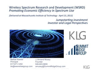 Wireless	
  Spectrum	
  Research	
  and	
  Development	
  (WSRD)	
  
Promo%ng	
  Economic	
  Eﬃciency	
  in	
  Spectrum	
  Use	
  	
  
	
  	
  
[Delivered	
  at	
  Massachuse=s	
  Ins%tute	
  of	
  Technology	
  -­‐	
  April	
  23,	
  2013]	
  
	
  

Jumpstar%ng	
  investment	
  	
  
Investor	
  and	
  Legal	
  Perspec%ves	
  

	
  

Barlow Keener
Principal
617-671-1202
bk@keenerlawgroup.com

J. Armand Musey
Founder
646-843-9850
amusey@SummitRidgeGroup.com

535 Fifth Avenue, 4th Fl, New York, NY 10017 Tel: +1.646.843.9850

 
