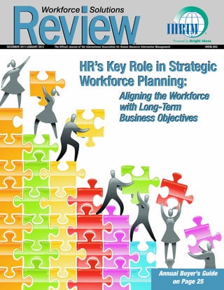 Review
                        Workforce                        Solutions


                                                                                                                               Powered by Bright Ideas
                                                                                              ®
DECEMBER 2011/JANUARY 2012   The Official Journal of the International Association for Human Resource Information Management                      IHRIM.ORG




                                                 HR’s Key Role in Strategic
                                                 Workforce Planning:
                                                                                  Aligning the Workforce
                                                                                  with Long-Term
                                                                                  Business Objectives




                                                                                                                  Annual Buyer’s Guide
                                                                                                                      on Page 25
 