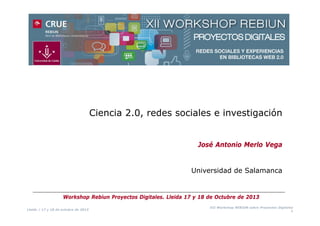 Ciencia 2.0, redes sociales e investigación
José Antonio Merlo Vega

Universidad de Salamanca

Workshop Rebiun Proyectos Digitales. Lleida 17 y 18 de Octubre de 2013
Lleida / 17 y 18 de octubre de 2013

XII Workshop REBIUN sobre Proyectos Digitales
1

 