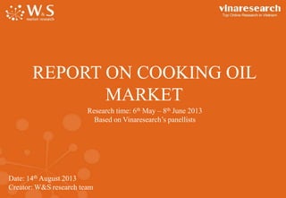 REPORT ON COOKING OIL
MARKET
Research time: 6th May – 8th June 2013
Based on Vinaresearch’s panellists

Date: 14th August 2013
Creator: W&S research team

 