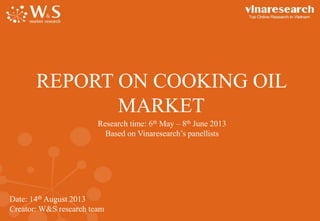 Date: 14th August 2013
Creator: W&S research team
REPORT ON COOKING OIL
MARKET
Research time: 6th May – 8th June 2013
Based on Vinaresearch’s panellists
 