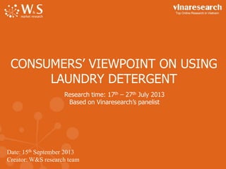 CONSUMERS’ VIEWPOINT ON USING
LAUNDRY DETERGENT
Research time: 17th – 27th July 2013
Based on Vinaresearch’s panelist

Date: 15th September 2013
Creator: W&S research team

 