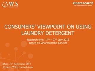 Date: 15th September 2013
Creator: W&S research team
CONSUMERS’ VIEWPOINT ON USING
LAUNDRY DETERGENT
Research time: 17th – 27th July 2013
Based on Vinaresearch’s panelist
 