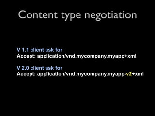 Content type negotiation

V 1.1 client ask for
Accept: application/vnd.mycompany.myapp+xml

V 2.0 client ask for
Accept: application/vnd.mycompany.myapp-v2+xml
 