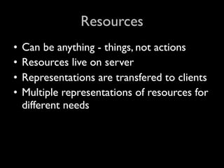 Resources
•   Can be anything - things, not actions
•   Resources live on server
•   Representations are transfered to clients
•   Multiple representations of resources for
    different needs
 