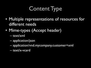 Content Type
• Multiple representations of resources for
  different needs
• Mime-types (Accept header)
  –   text/xml
  –   application/json
  –   application/vnd.mycompany.customer+xml
  –   text/x-vcard
 