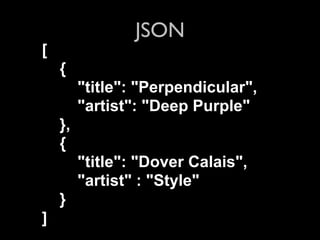 JSON
[
    {
         "title": "Perpendicular",
         "artist": "Deep Purple"
    },
    {
         "title": "Dover Calais",
         "artist" : "Style"
    }
]
 