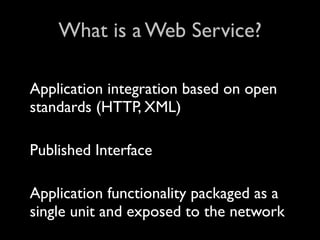 What is a Web Service?

Application integration based on open
standards (HTTP, XML)

Published Interface

Application functionality packaged as a
single unit and exposed to the network
 