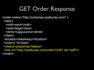 GET Order Response
<order xmlns=″http://schemas.restbucks.com″ >
 <item>
  <milk>semi</milk>
  <size>large</size>
  <drink>cappuccino</drink>
 </item>
 <location>takeAway</location>
 <cost>2. 0</cost>
 <status>preparing</status>
 <link uri=″http://restbucks.com/order/1234″ rel=″self″/>
</order>
 
