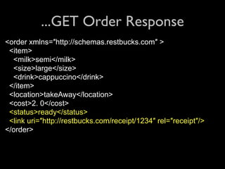 ...GET Order Response
<order xmlns=″http://schemas.restbucks.com″ >
 <item>
  <milk>semi</milk>
  <size>large</size>
  <drink>cappuccino</drink>
 </item>
 <location>takeAway</location>
 <cost>2. 0</cost>
 <status>ready</status>
 <link uri=″http://restbucks.com/receipt/1234″ rel=″receipt″/>
</order>
 