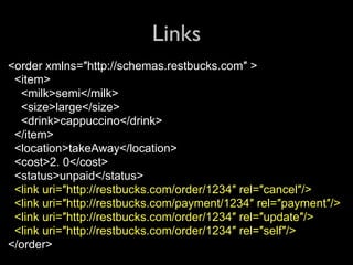 Links
<order xmlns=″http://schemas.restbucks.com″ >
 <item>
  <milk>semi</milk>
  <size>large</size>
  <drink>cappuccino</drink>
 </item>
 <location>takeAway</location>
 <cost>2. 0</cost>
 <status>unpaid</status>
 <link uri=″http://restbucks.com/order/1234″ rel=″cancel″/>
 <link uri=″http://restbucks.com/payment/1234″ rel=″payment″/>
 <link uri=″http://restbucks.com/order/1234″ rel=″update″/>
 <link uri=″http://restbucks.com/order/1234″ rel=″self″/>
</order>
 
