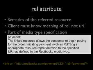 rel attribute
 • Sematics of the referred resource
 • Client must know meaning of rel, not uri
 • Part of media type speciﬁcation
   payment:
   The linked resource allows the consumer to begin paying
   for the order. Initiating payment involves PUTting an
   appropriate resource representation to the specified
   URI, as defined in the Restbucks media type.


<link uri=″http://restbucks.com/payment/1234″ rel=″payment″/>
 