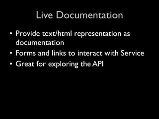 Live Documentation
• Provide text/html representation as
  documentation
• Forms and links to interact with Service
• Great for exploring the API
 