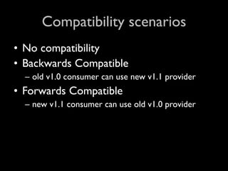 Compatibility scenarios
• No compatibility
• Backwards Compatible
  – old v1.0 consumer can use new v1.1 provider
• Forwards Compatible
  – new v1.1 consumer can use old v1.0 provider
 