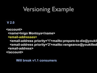 Versioning Example
V 2.0

<account>
 <name>Inigo Montoya</name>
 <email-addresses>
  <email-address priority='1'>mailto:prepare-to-die@youkil
  <email-address priority='2'>mailto:vengeance@youkilledm
 <email-address>
</account>

        Will break v1.1 consumers
 