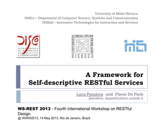 A Framework for
Self-descriptive RESTful Services
Luca Panziera and Flavio De Paoli
{panziera, depaoli}@disco.unimib.it
University of Milan-Bicocca
DISCo – Department of Computer Science, Systems and Communication
ITISlab - Innovative Technologies for Interaction and Services
WS-REST 2013 - Fourth International Workshop on RESTful
Design
@ WWW2013, 14 May 2013, Rio de Janeiro, Brazil
 