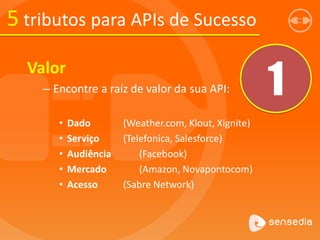 5 tributos para APIs de Sucesso
Valor
– Encontre a raíz de valor da sua API:
• Dado (Weather.com, Klout, Xignite)
• Serviço (Telefonica, Salesforce)
• Audiência (Facebook)
• Mercado (Amazon, Novapontocom)
• Acesso (Sabre Network)
1
 
