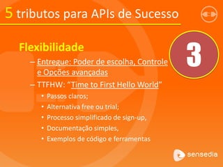 5 tributos para APIs de Sucesso
3
Flexibilidade
– Entregue: Poder de escolha, Controle
e Opções avançadas
– TTFHW: “Time to First Hello World”
• Passos claros;
• Alternativa free ou trial;
• Processo simplificado de sign-up,
• Documentação simples,
• Exemplos de código e ferramentas
 